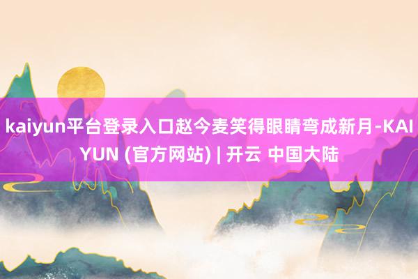 kaiyun平台登录入口赵今麦笑得眼睛弯成新月-KAIYUN (官方网站) | 开云 中国大陆