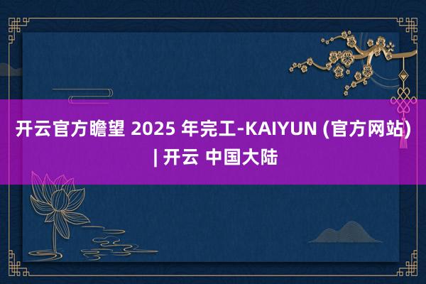 开云官方瞻望 2025 年完工-KAIYUN (官方网站) | 开云 中国大陆