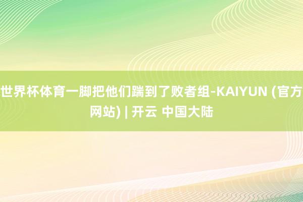 世界杯体育一脚把他们踹到了败者组-KAIYUN (官方网站) | 开云 中国大陆