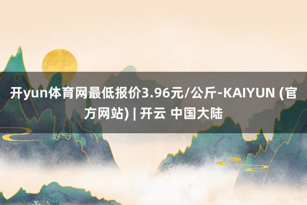 开yun体育网最低报价3.96元/公斤-KAIYUN (官方网站) | 开云 中国大陆
