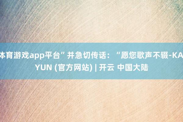 体育游戏app平台”并急切传话：“愿您歌声不辍-KAIYUN (官方网站) | 开云 中国大陆
