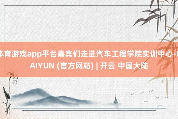 体育游戏app平台嘉宾们走进汽车工程学院实训中心-KAIYUN (官方网站) | 开云 中国大陆