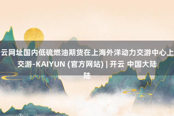 开云网址国内低硫燃油期货在上海外洋动力交游中心上市交游-KAIYUN (官方网站) | 开云 中国大陆