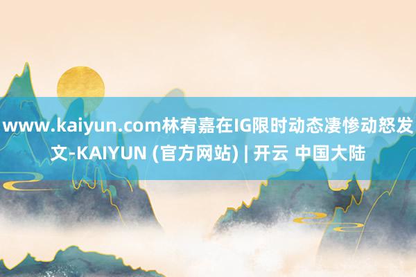www.kaiyun.com林宥嘉在IG限时动态凄惨动怒发文-KAIYUN (官方网站) | 开云 中国大陆