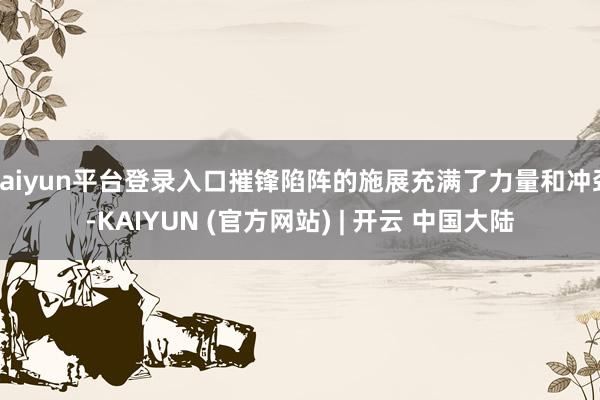 kaiyun平台登录入口摧锋陷阵的施展充满了力量和冲劲-KAIYUN (官方网站) | 开云 中国大陆