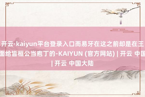 开云·kaiyun平台登录入口而易牙在这之前却是在王宫里面给皆桓公当庖丁的-KAIYUN (官方网站) | 开云 中国大陆