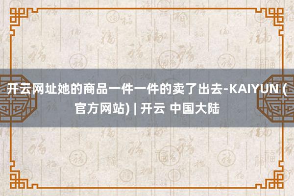 开云网址她的商品一件一件的卖了出去-KAIYUN (官方网站) | 开云 中国大陆