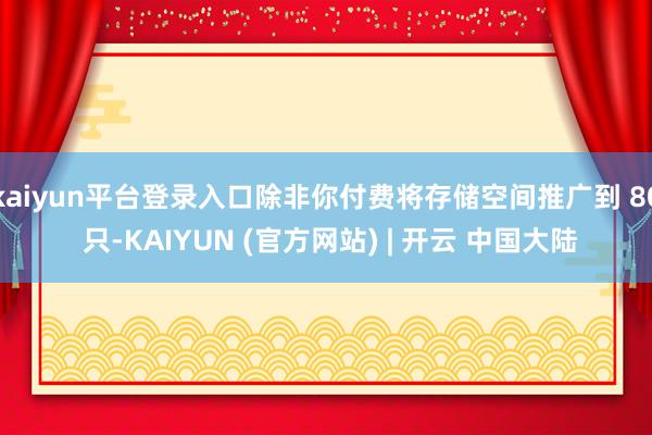 kaiyun平台登录入口除非你付费将存储空间推广到 80 只-KAIYUN (官方网站) | 开云 中国大陆