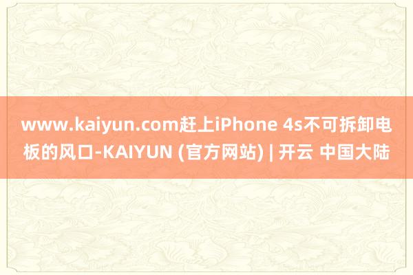 www.kaiyun.com赶上iPhone 4s不可拆卸电板的风口-KAIYUN (官方网站) | 开云 中国大陆