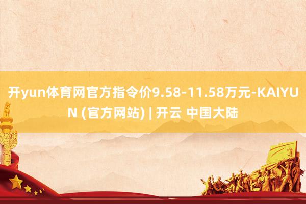 开yun体育网官方指令价9.58-11.58万元-KAIYUN (官方网站) | 开云 中国大陆