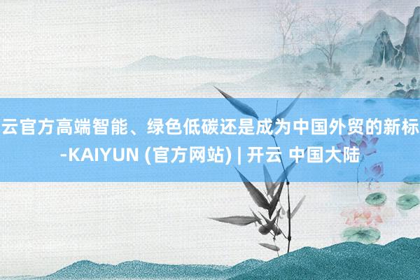 开云官方高端智能、绿色低碳还是成为中国外贸的新标签-KAIYUN (官方网站) | 开云 中国大陆