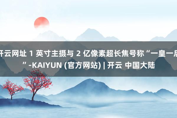 开云网址 1 英寸主摄与 2 亿像素超长焦号称“一皇一后”-KAIYUN (官方网站) | 开云 中国大陆