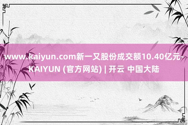 www.kaiyun.com新一又股份成交额10.40亿元-KAIYUN (官方网站) | 开云 中国大陆