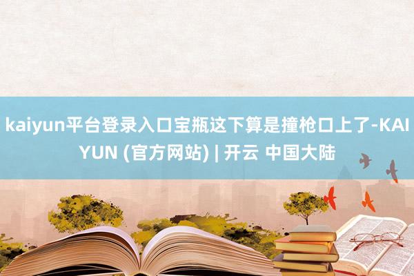 kaiyun平台登录入口宝瓶这下算是撞枪口上了-KAIYUN (官方网站) | 开云 中国大陆