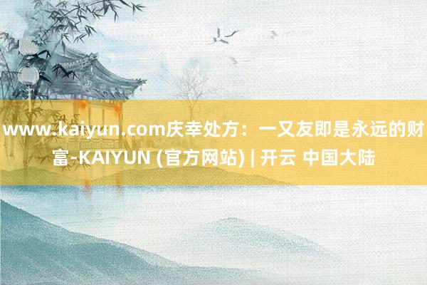 www.kaiyun.com庆幸处方：一又友即是永远的财富-KAIYUN (官方网站) | 开云 中国大陆