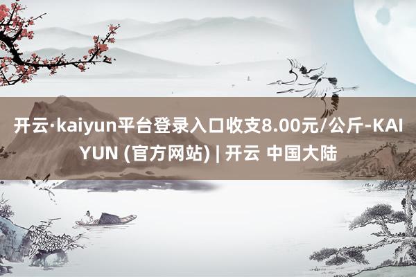 开云·kaiyun平台登录入口收支8.00元/公斤-KAIYUN (官方网站) | 开云 中国大陆