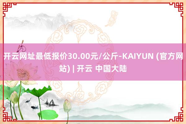 开云网址最低报价30.00元/公斤-KAIYUN (官方网站) | 开云 中国大陆