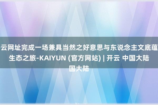 开云网址完成一场兼具当然之好意思与东说念主文底蕴的生态之旅-KAIYUN (官方网站) | 开云 中国大陆