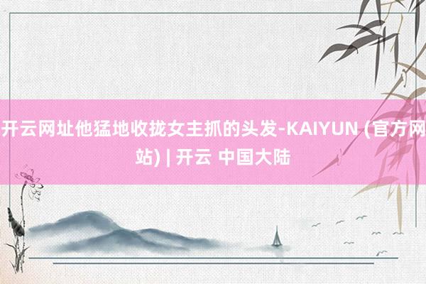 开云网址他猛地收拢女主抓的头发-KAIYUN (官方网站) | 开云 中国大陆