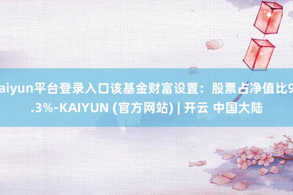 kaiyun平台登录入口该基金财富设置：股票占净值比94.3%-KAIYUN (官方网站) | 开云 中国大陆