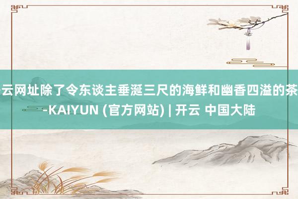 开云网址除了令东谈主垂涎三尺的海鲜和幽香四溢的茶叶-KAIYUN (官方网站) | 开云 中国大陆