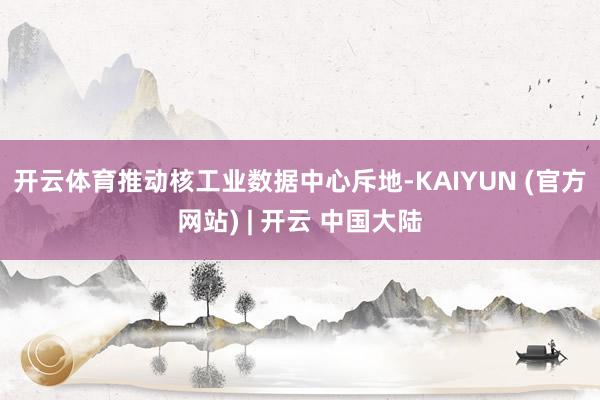 开云体育　　推动核工业数据中心斥地-KAIYUN (官方网站) | 开云 中国大陆