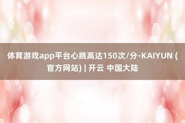 体育游戏app平台心跳高达150次/分-KAIYUN (官方网站) | 开云 中国大陆