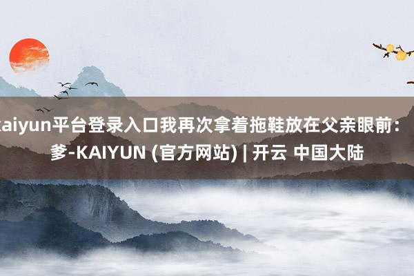kaiyun平台登录入口我再次拿着拖鞋放在父亲眼前：“爹-KAIYUN (官方网站) | 开云 中国大陆