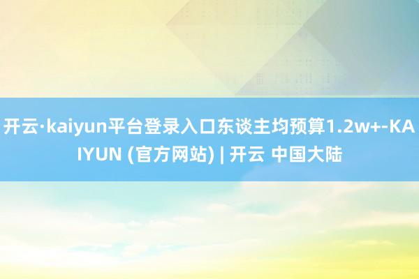 开云·kaiyun平台登录入口东谈主均预算1.2w+-KAIYUN (官方网站) | 开云 中国大陆