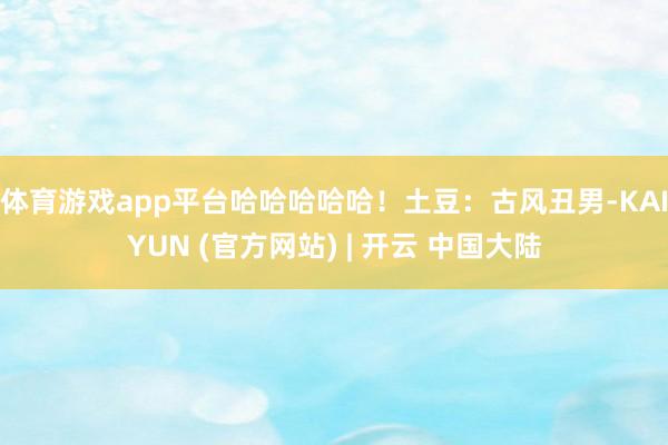 体育游戏app平台哈哈哈哈哈！土豆：古风丑男-KAIYUN (官方网站) | 开云 中国大陆
