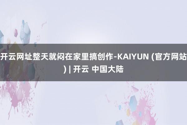 开云网址整天就闷在家里搞创作-KAIYUN (官方网站) | 开云 中国大陆