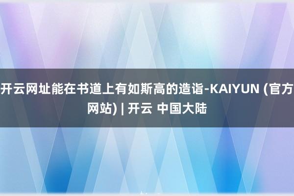 开云网址能在书道上有如斯高的造诣-KAIYUN (官方网站) | 开云 中国大陆