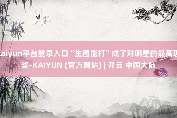 kaiyun平台登录入口“生图能打”成了对明星的最高褒奖-KAIYUN (官方网站) | 开云 中国大陆