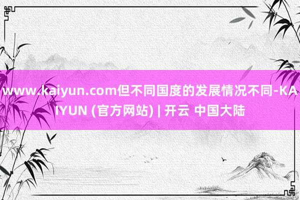 www.kaiyun.com但不同国度的发展情况不同-KAIYUN (官方网站) | 开云 中国大陆