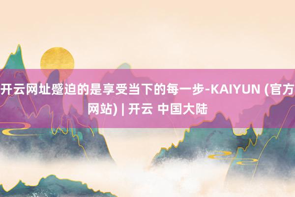 开云网址蹙迫的是享受当下的每一步-KAIYUN (官方网站) | 开云 中国大陆