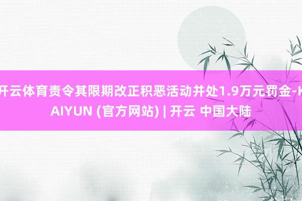 开云体育责令其限期改正积恶活动并处1.9万元罚金-KAIYUN (官方网站) | 开云 中国大陆