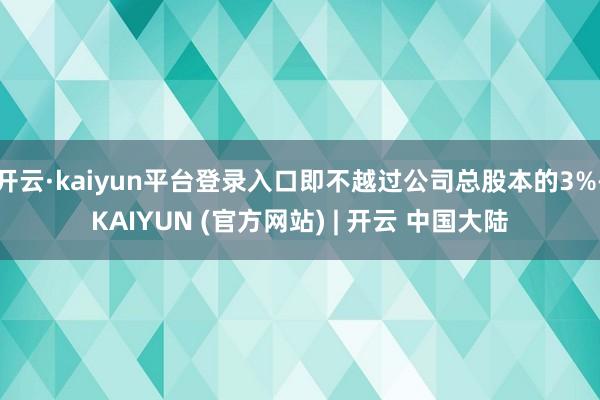 开云·kaiyun平台登录入口即不越过公司总股本的3%-KAIYUN (官方网站) | 开云 中国大陆