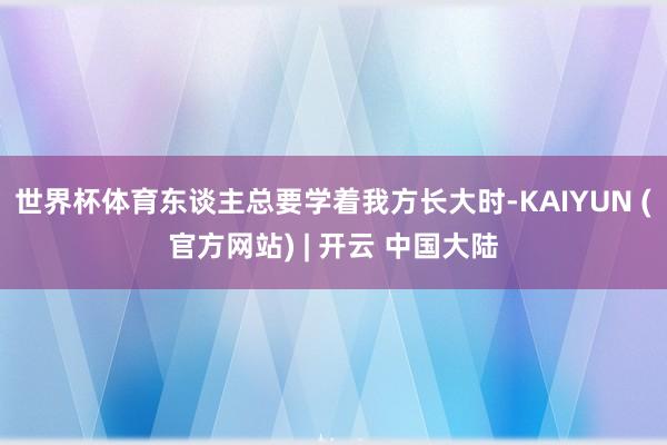 世界杯体育东谈主总要学着我方长大时-KAIYUN (官方网站) | 开云 中国大陆