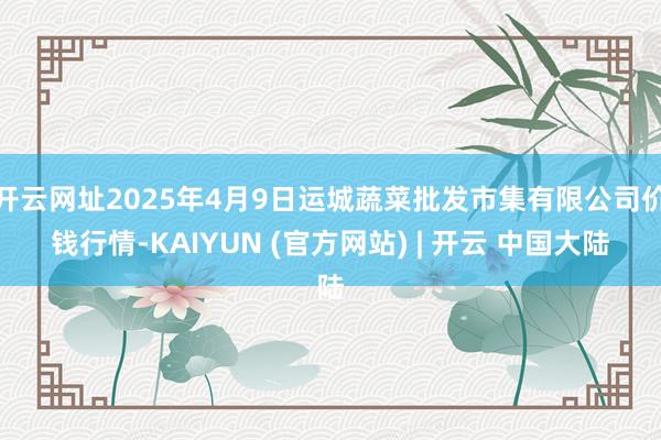 开云网址2025年4月9日运城蔬菜批发市集有限公司价钱行情-KAIYUN (官方网站) | 开云 中国大陆