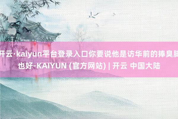 开云·kaiyun平台登录入口你要说他是访华前的捧臭脚也好-KAIYUN (官方网站) | 开云 中国大陆