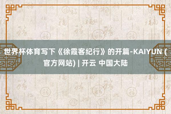 世界杯体育写下《徐霞客纪行》的开篇-KAIYUN (官方网站) | 开云 中国大陆