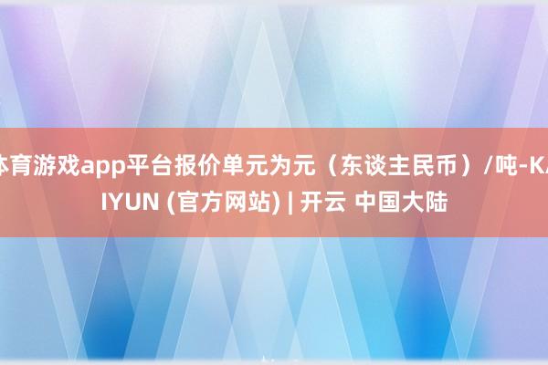 体育游戏app平台报价单元为元（东谈主民币）/吨-KAIYUN (官方网站) | 开云 中国大陆