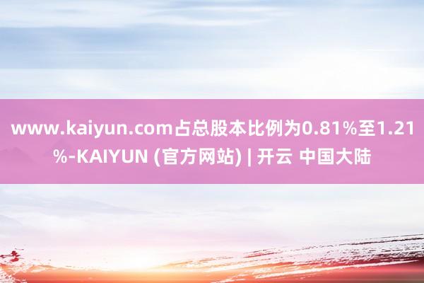 www.kaiyun.com占总股本比例为0.81%至1.21%-KAIYUN (官方网站) | 开云 中国大陆