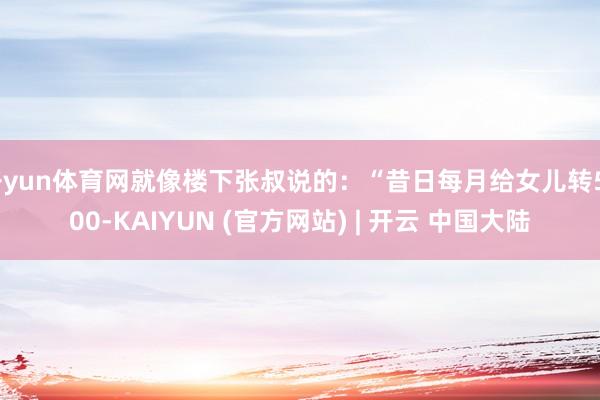 开yun体育网就像楼下张叔说的：“昔日每月给女儿转5000-KAIYUN (官方网站) | 开云 中国大陆