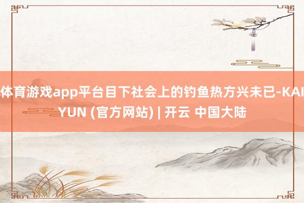 体育游戏app平台目下社会上的钓鱼热方兴未已-KAIYUN (官方网站) | 开云 中国大陆