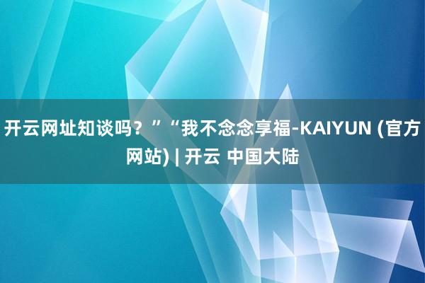 开云网址知谈吗？”“我不念念享福-KAIYUN (官方网站) | 开云 中国大陆