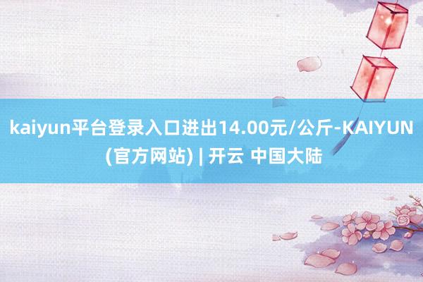 kaiyun平台登录入口进出14.00元/公斤-KAIYUN (官方网站) | 开云 中国大陆