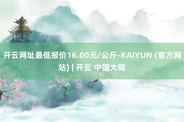 开云网址最低报价16.00元/公斤-KAIYUN (官方网站) | 开云 中国大陆