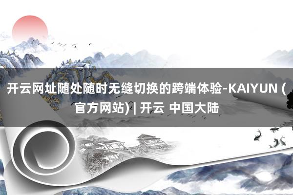 开云网址随处随时无缝切换的跨端体验-KAIYUN (官方网站) | 开云 中国大陆