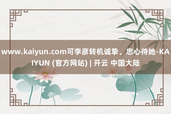 www.kaiyun.com可李彦转机诚挚、忠心待她-KAIYUN (官方网站) | 开云 中国大陆